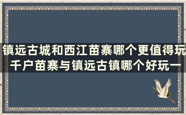 镇远古城和西江苗寨哪个更值得玩 千户苗寨与镇远古镇哪个好玩一点